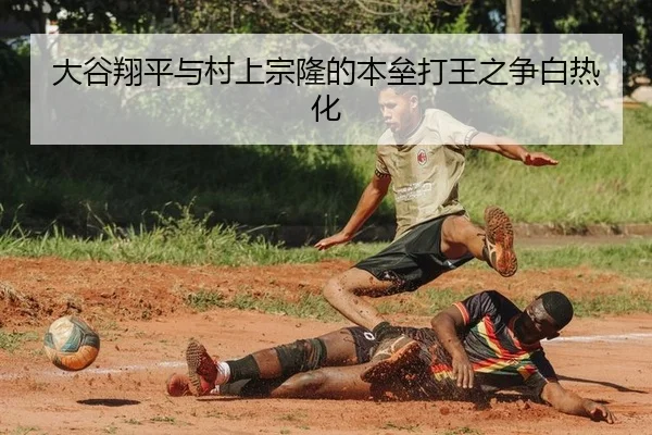 大谷翔平与村上宗隆的本垒打王之争白热化